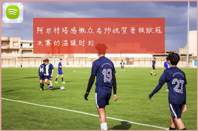 阿尔特塔感慨众名帅祝贺晋级欧冠决赛的温暖时刻