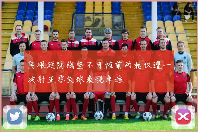 阿根廷防线坚不可摧前两轮仅遭一次射正零失球表现卓越