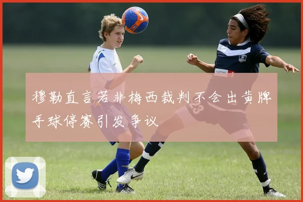 穆勒直言若非梅西裁判不会出黄牌手球停赛引发争议