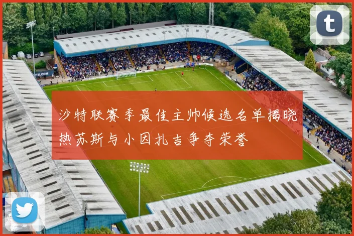沙特联赛季最佳主帅候选名单揭晓热苏斯与小因扎吉争夺荣誉