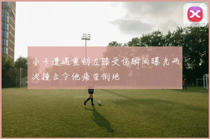 小卡遭遇重创左膝受伤瞬间曝光两次撞击令他痛苦倒地