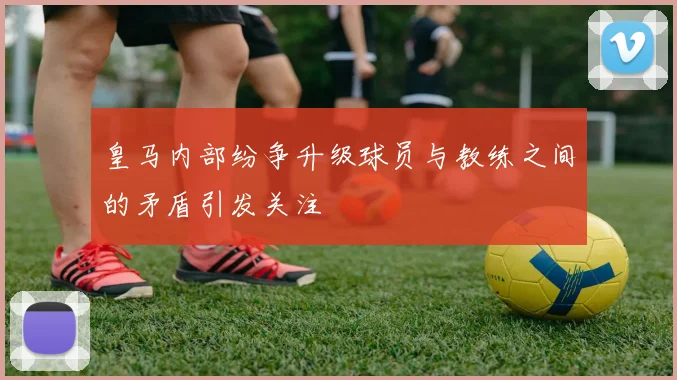 皇马内部纷争升级球员与教练之间的矛盾引发关注