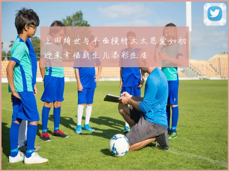 上田绮世与平面模特太太恩爱如初迎来幸福新生儿添彩生活