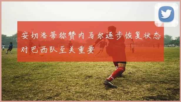 安切洛蒂称赞内马尔逐步恢复状态对巴西队至关重要