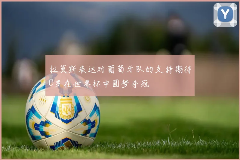 拉莫斯表达对葡萄牙队的支持期待C罗在世界杯中圆梦夺冠