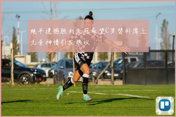 绝平遗憾胜利失冠希望C罗替补席上无奈神情引发热议