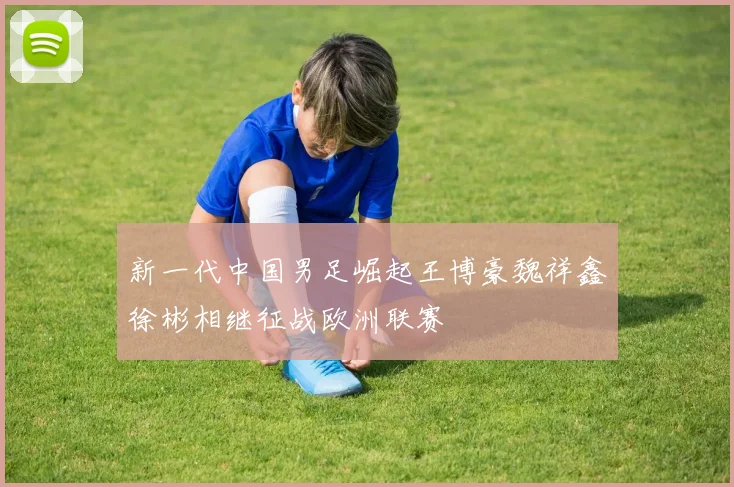 新一代中国男足崛起王博豪魏祥鑫徐彬相继征战欧洲联赛