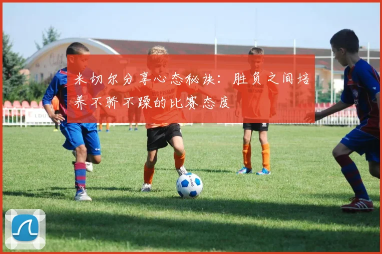 米切尔分享心态秘诀：胜负之间培养不骄不躁的比赛态度