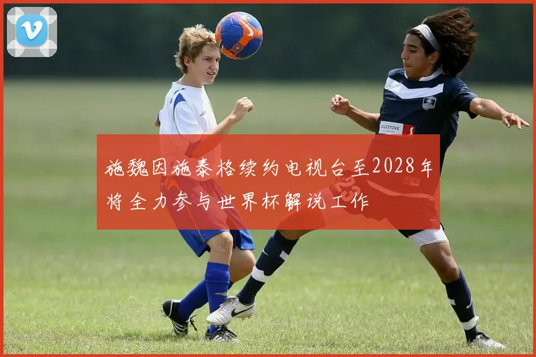 施魏因施泰格续约电视台至2028年将全力参与世界杯解说工作