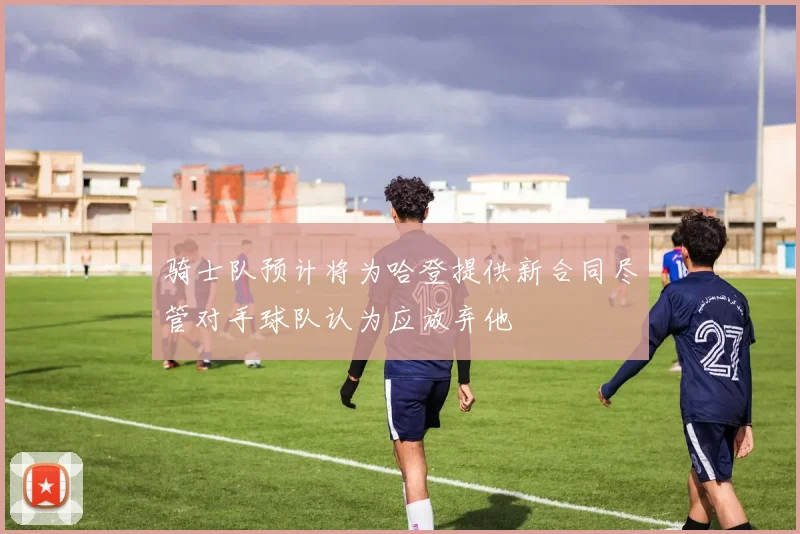 骑士队预计将为哈登提供新合同尽管对手球队认为应放弃他