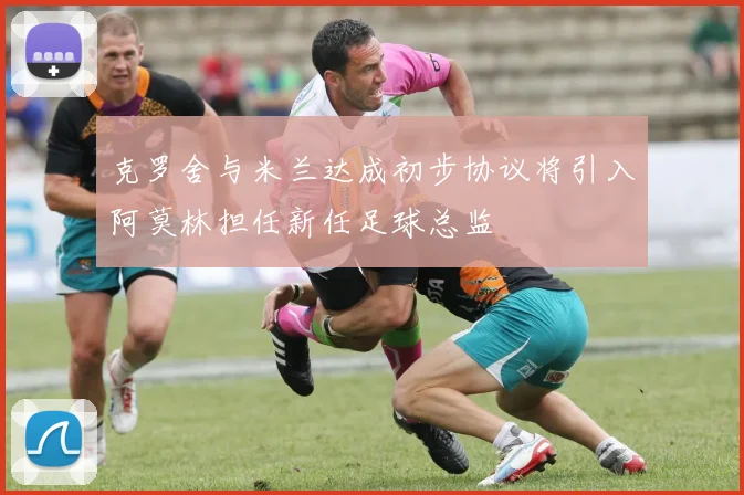 克罗舍与米兰达成初步协议将引入阿莫林担任新任足球总监